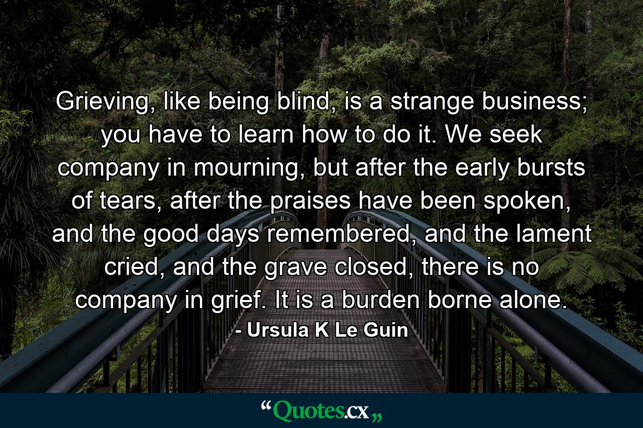 Grieving, like being blind, is a strange business; you have to learn how to do it. We seek company in mourning, but after the early bursts of tears, after the praises have been spoken, and the good days remembered, and the lament cried, and the grave closed, there is no company in grief. It is a burden borne alone. - Quote by Ursula K Le Guin