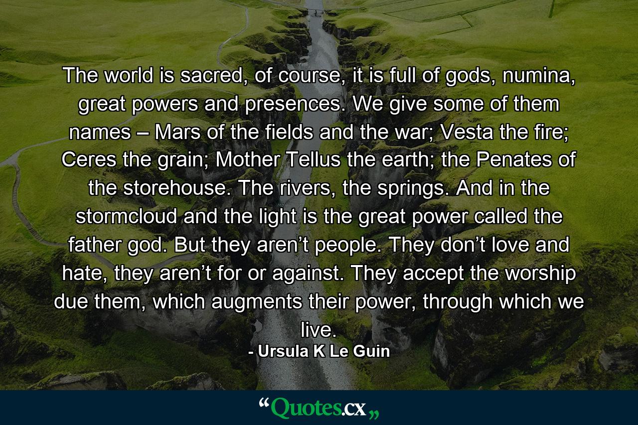 The world is sacred, of course, it is full of gods, numina, great powers and presences. We give some of them names – Mars of the fields and the war; Vesta the fire; Ceres the grain; Mother Tellus the earth; the Penates of the storehouse. The rivers, the springs. And in the stormcloud and the light is the great power called the father god. But they aren’t people. They don’t love and hate, they aren’t for or against. They accept the worship due them, which augments their power, through which we live. - Quote by Ursula K Le Guin