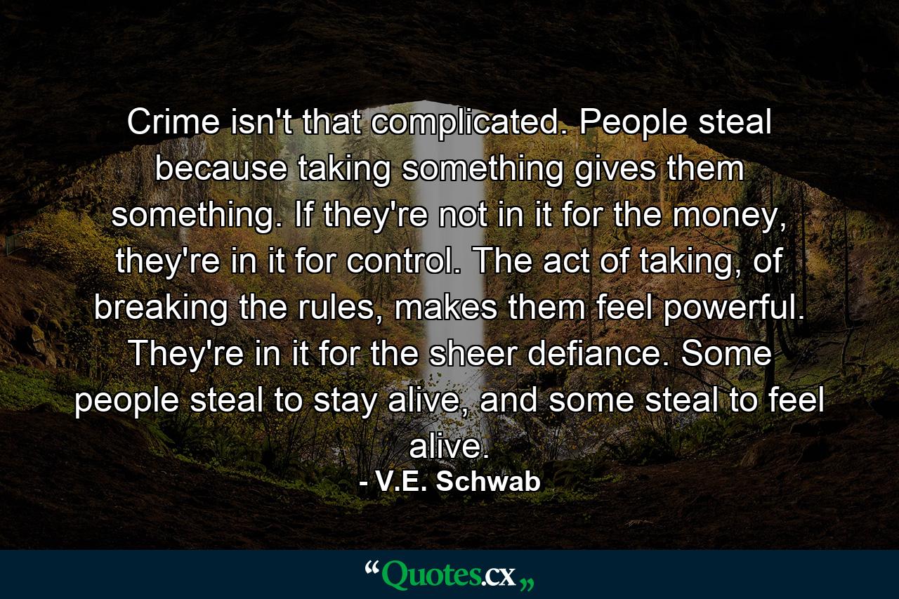 Crime isn't that complicated. People steal because taking something gives them something. If they're not in it for the money, they're in it for control. The act of taking, of breaking the rules, makes them feel powerful. They're in it for the sheer defiance. Some people steal to stay alive, and some steal to feel alive. - Quote by V.E. Schwab