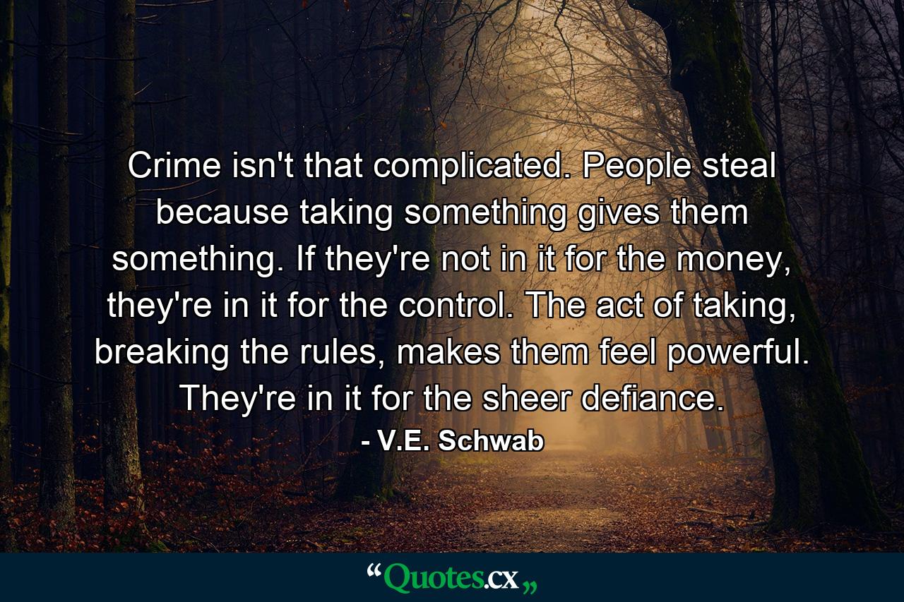 Crime isn't that complicated. People steal because taking something gives them something. If they're not in it for the money, they're in it for the control. The act of taking, breaking the rules, makes them feel powerful. They're in it for the sheer defiance. - Quote by V.E. Schwab