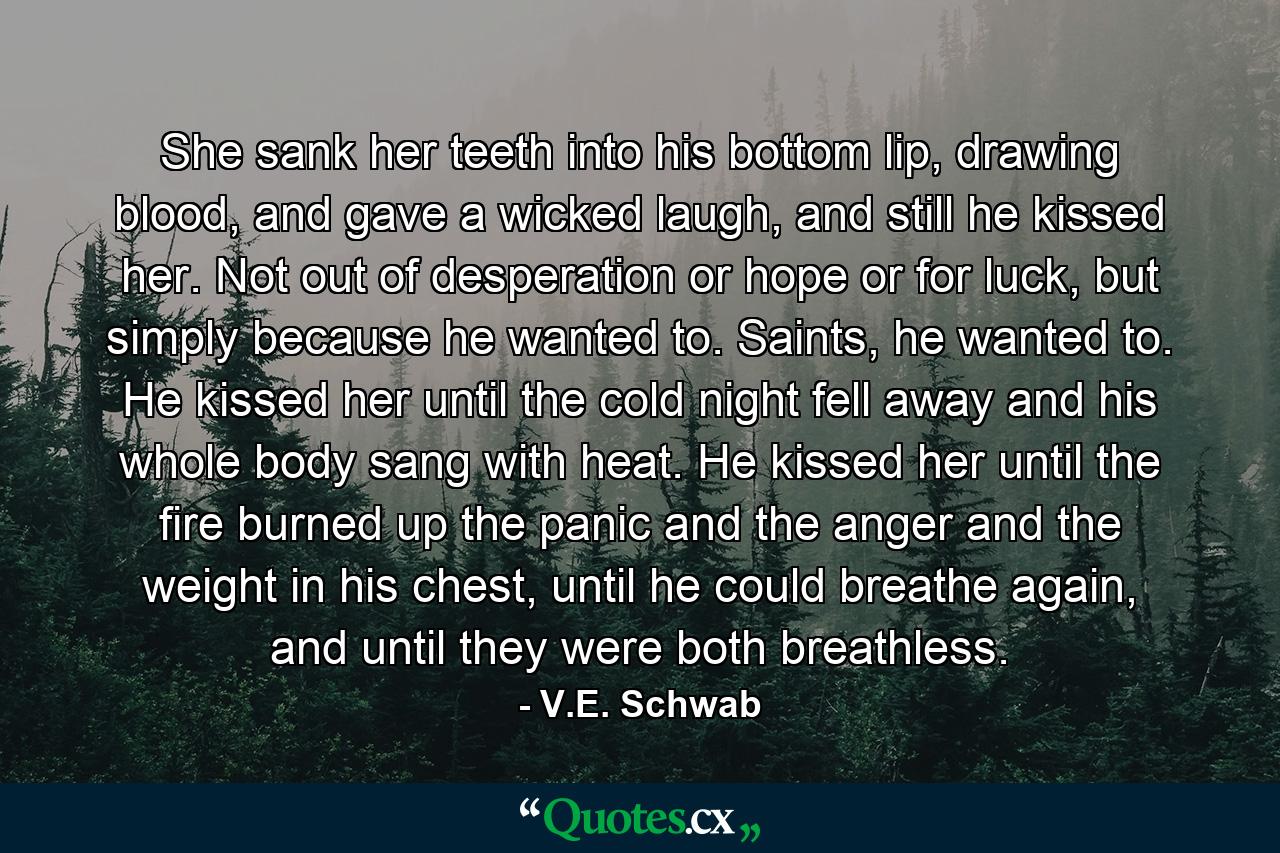 She sank her teeth into his bottom lip, drawing blood, and gave a wicked laugh, and still he kissed her. Not out of desperation or hope or for luck, but simply because he wanted to. Saints, he wanted to. He kissed her until the cold night fell away and his whole body sang with heat. He kissed her until the fire burned up the panic and the anger and the weight in his chest, until he could breathe again, and until they were both breathless. - Quote by V.E. Schwab