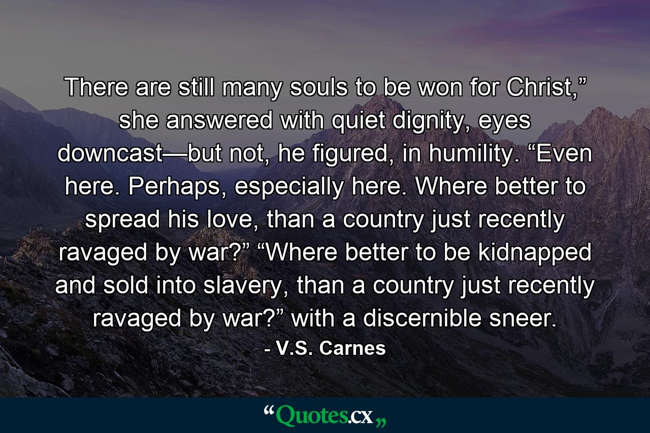 There are still many souls to be won for Christ,” she answered with quiet dignity, eyes downcast—but not, he figured, in humility. “Even here. Perhaps, especially here. Where better to spread his love, than a country just recently ravaged by war?” “Where better to be kidnapped and sold into slavery, than a country just recently ravaged by war?” with a discernible sneer. - Quote by V.S. Carnes