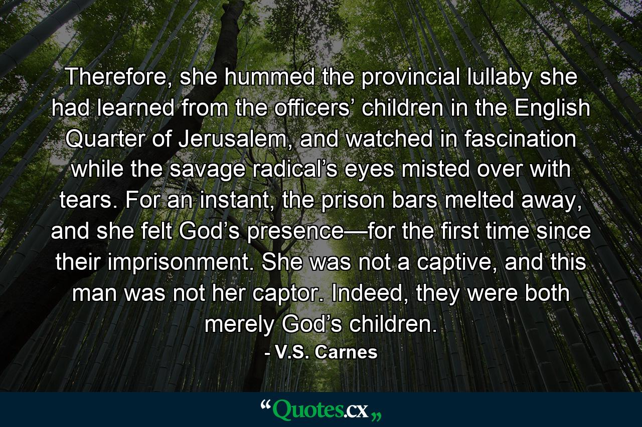 Therefore, she hummed the provincial lullaby she had learned from the officers’ children in the English Quarter of Jerusalem, and watched in fascination while the savage radical’s eyes misted over with tears. For an instant, the prison bars melted away, and she felt God’s presence—for the first time since their imprisonment. She was not a captive, and this man was not her captor. Indeed, they were both merely God’s children. - Quote by V.S. Carnes