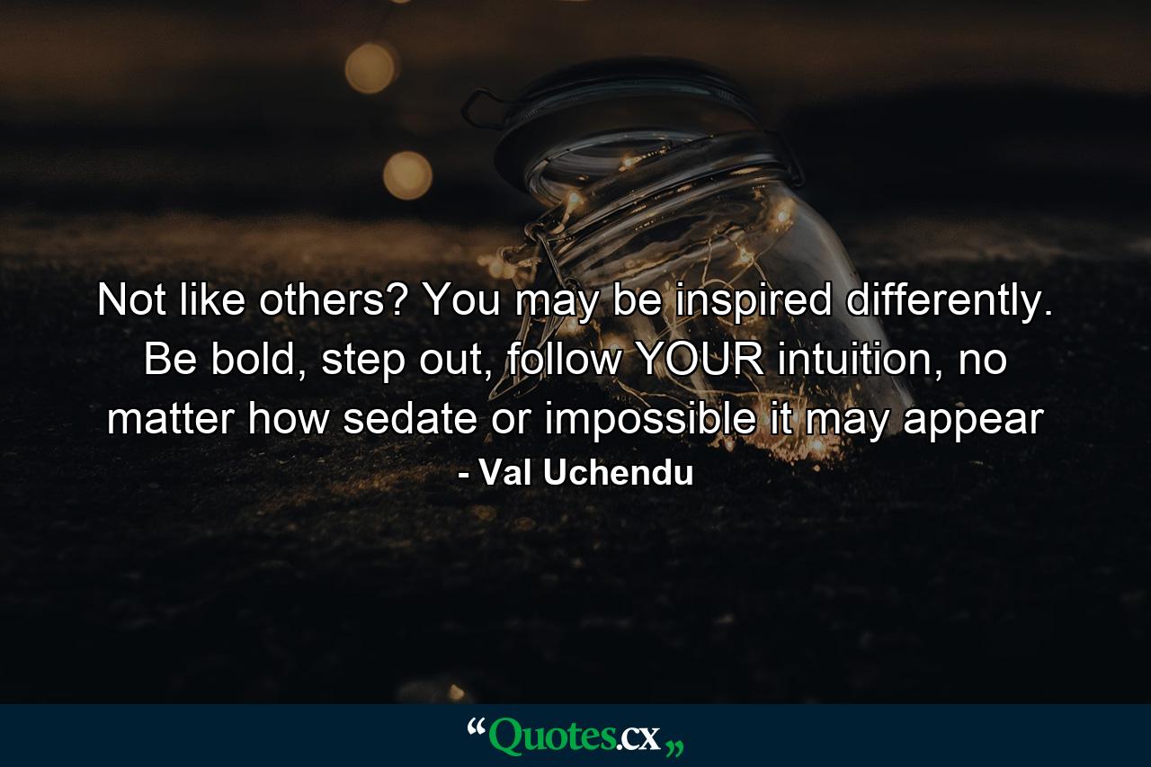 Not like others? You may be inspired differently. Be bold, step out, follow YOUR intuition, no matter how sedate or impossible it may appear - Quote by Val Uchendu