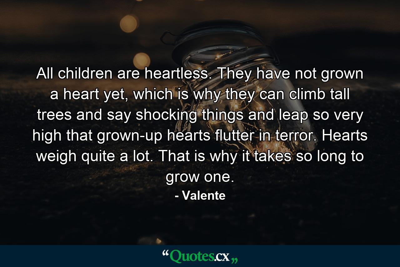 All children are heartless. They have not grown a heart yet, which is why they can climb tall trees and say shocking things and leap so very high that grown-up hearts flutter in terror. Hearts weigh quite a lot. That is why it takes so long to grow one. - Quote by Valente