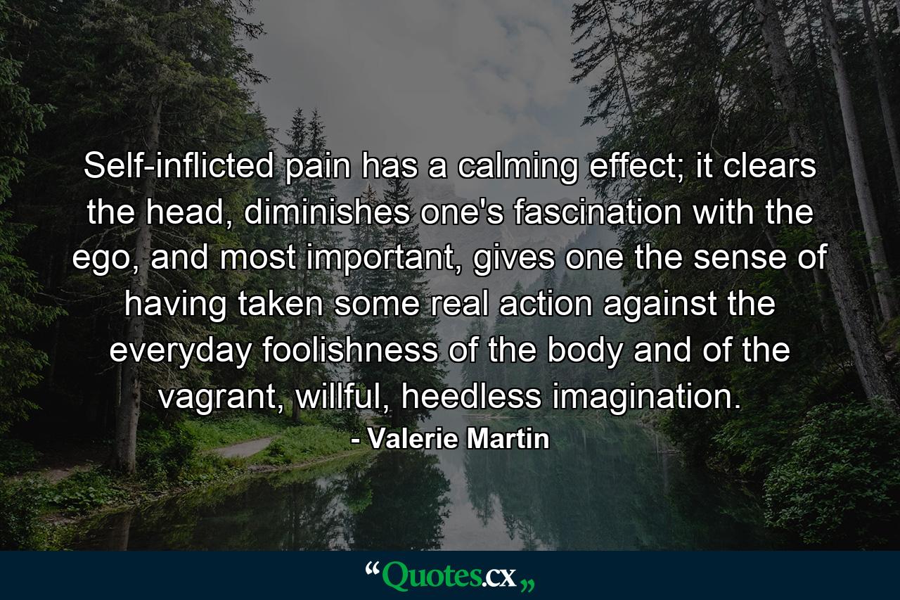 Self-inflicted pain has a calming effect; it clears the head, diminishes one's fascination with the ego, and most important, gives one the sense of having taken some real action against the everyday foolishness of the body and of the vagrant, willful, heedless imagination. - Quote by Valerie Martin