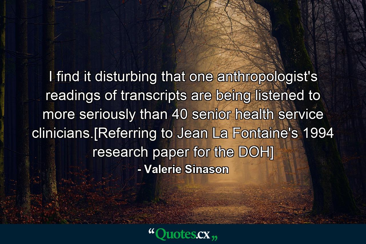 I find it disturbing that one anthropologist's readings of transcripts are being listened to more seriously than 40 senior health service clinicians.[Referring to Jean La Fontaine's 1994 research paper for the DOH] - Quote by Valerie Sinason