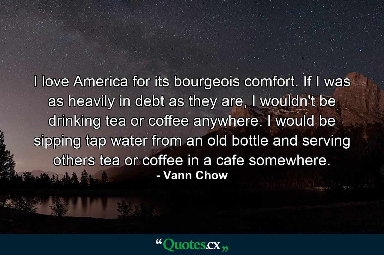 I love America for its bourgeois comfort. If I was as heavily in debt as they are, I wouldn't be drinking tea or coffee anywhere. I would be sipping tap water from an old bottle and serving others tea or coffee in a cafe somewhere. - Quote by Vann Chow