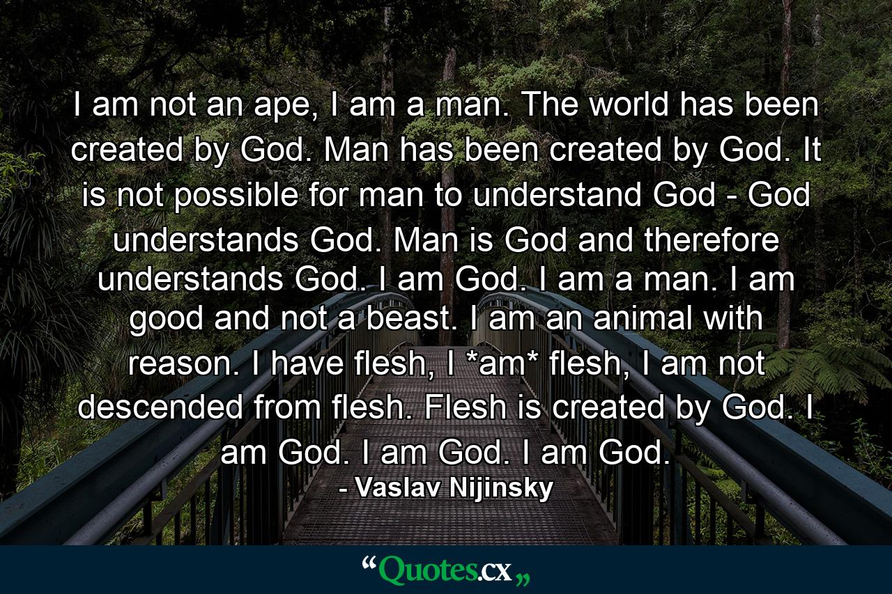 I am not an ape, I am a man. The world has been created by God. Man has been created by God. It is not possible for man to understand God - God understands God. Man is God and therefore understands God. I am God. I am a man. I am good and not a beast. I am an animal with reason. I have flesh, I *am* flesh, I am not descended from flesh. Flesh is created by God. I am God. I am God. I am God. - Quote by Vaslav Nijinsky