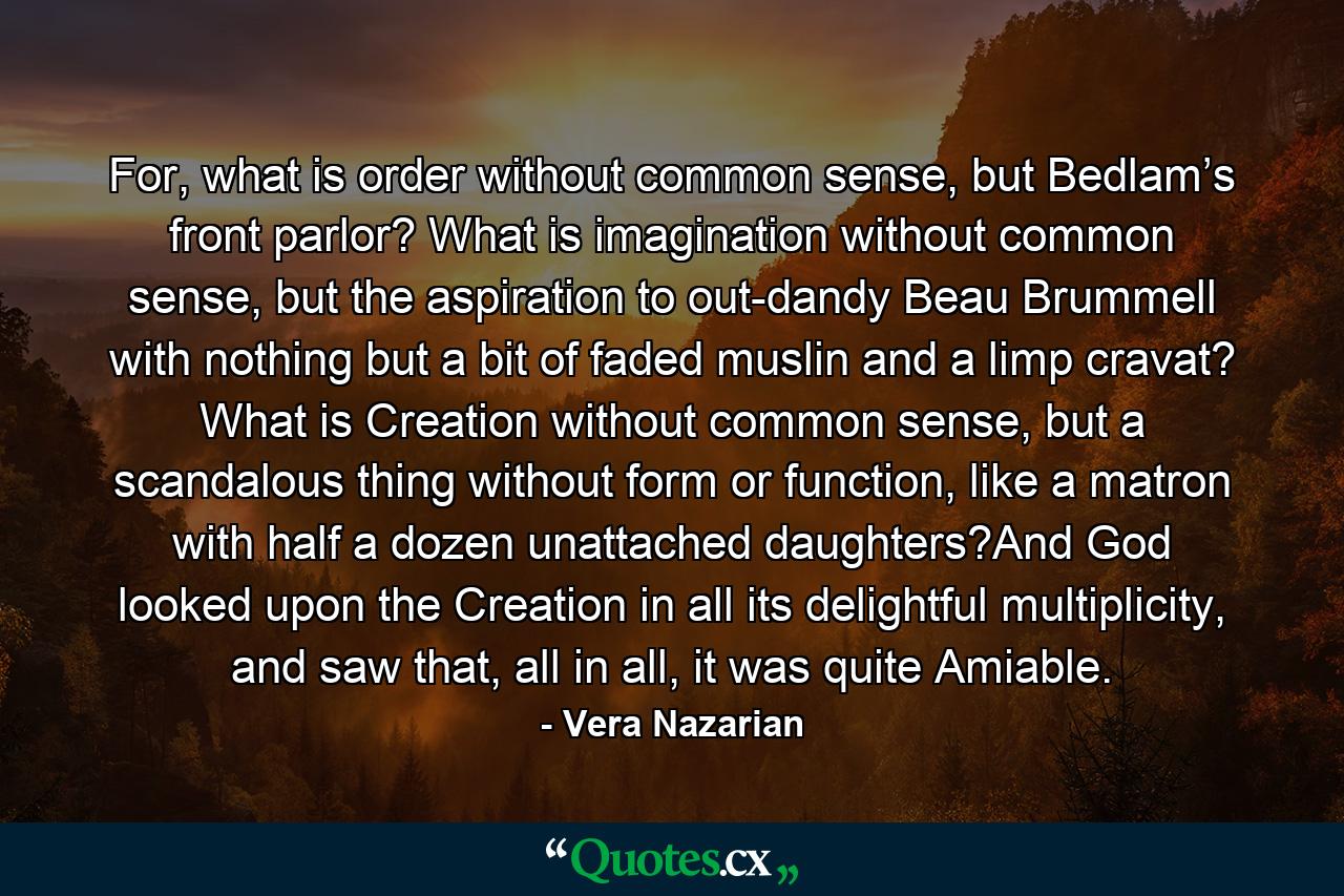 For, what is order without common sense, but Bedlam’s front parlor? What is imagination without common sense, but the aspiration to out-dandy Beau Brummell with nothing but a bit of faded muslin and a limp cravat? What is Creation without common sense, but a scandalous thing without form or function, like a matron with half a dozen unattached daughters?And God looked upon the Creation in all its delightful multiplicity, and saw that, all in all, it was quite Amiable. - Quote by Vera Nazarian