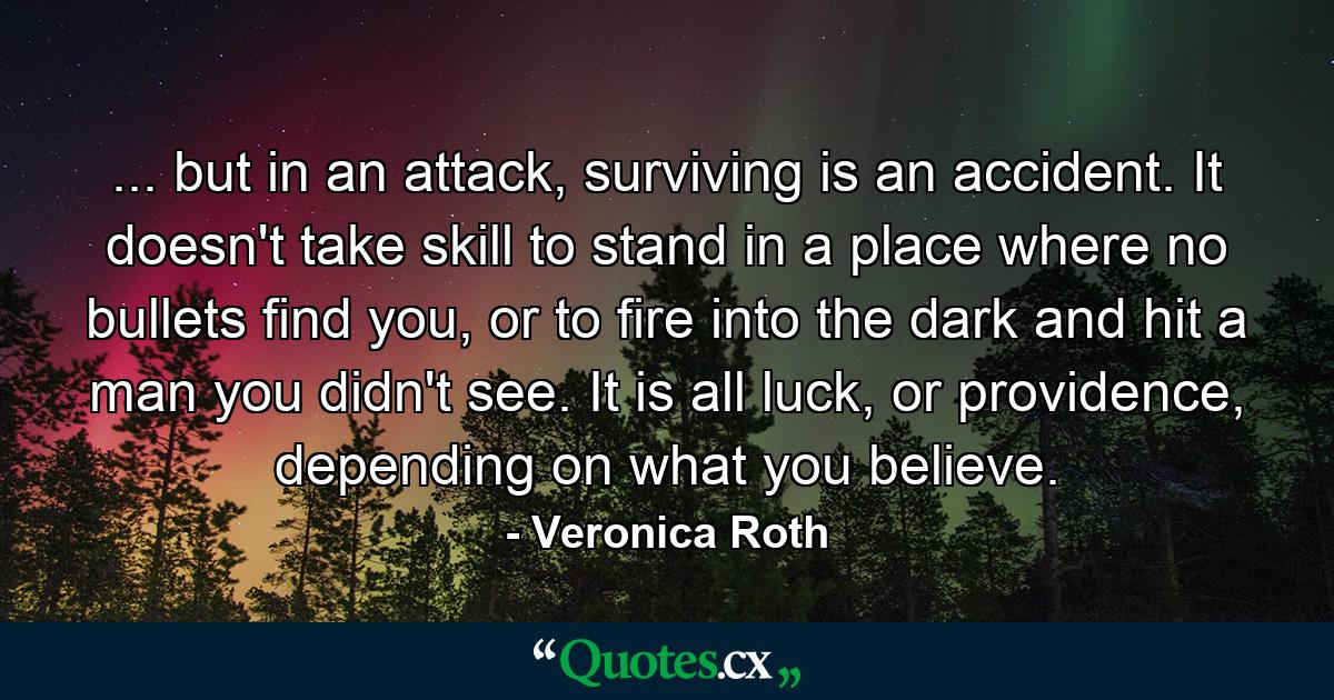 ... but in an attack, surviving is an accident. It doesn't take skill to stand in a place where no bullets find you, or to fire into the dark and hit a man you didn't see. It is all luck, or providence, depending on what you believe. - Quote by Veronica Roth