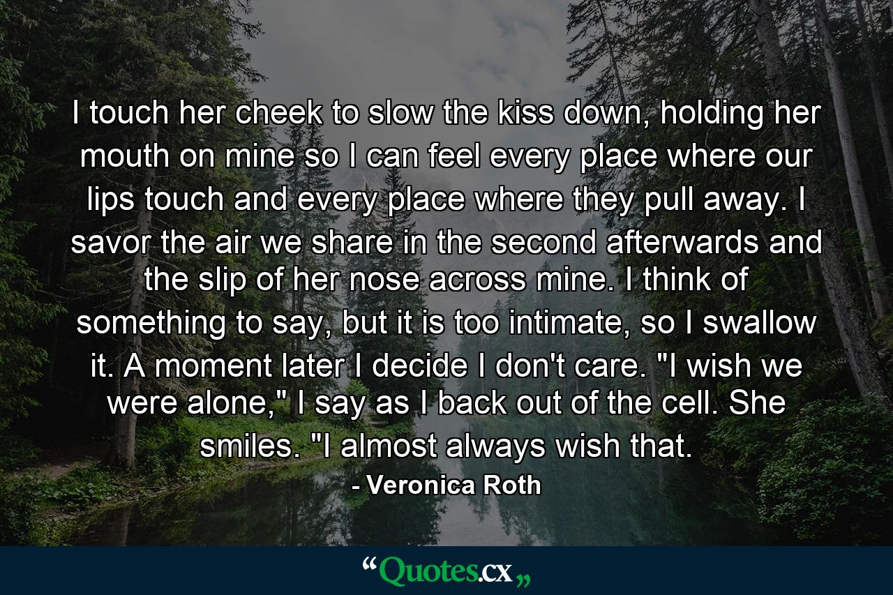 I touch her cheek to slow the kiss down, holding her mouth on mine so I can feel every place where our lips touch and every place where they pull away. I savor the air we share in the second afterwards and the slip of her nose across mine. I think of something to say, but it is too intimate, so I swallow it. A moment later I decide I don't care. 