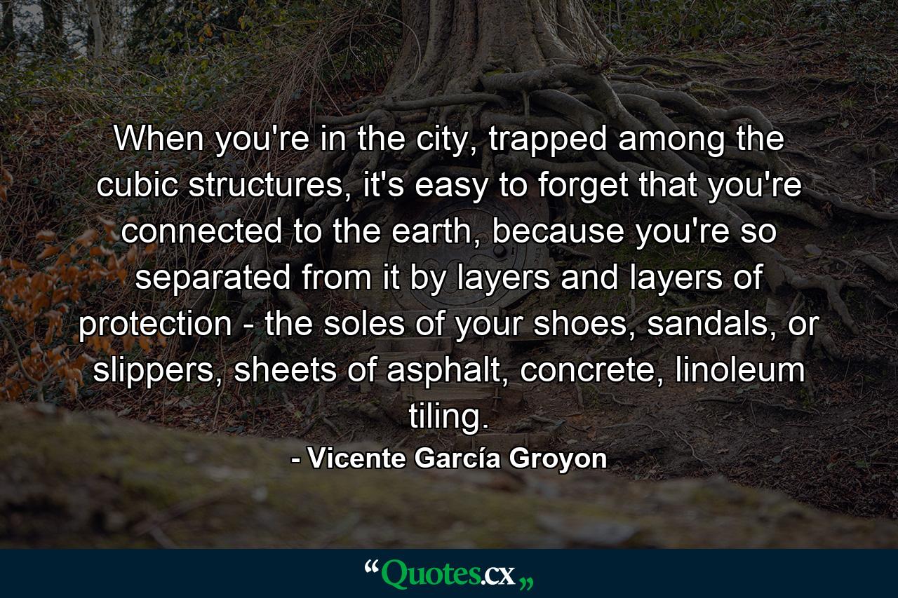 When you're in the city, trapped among the cubic structures, it's easy to forget that you're connected to the earth, because you're so separated from it by layers and layers of protection - the soles of your shoes, sandals, or slippers, sheets of asphalt, concrete, linoleum tiling. - Quote by Vicente García Groyon