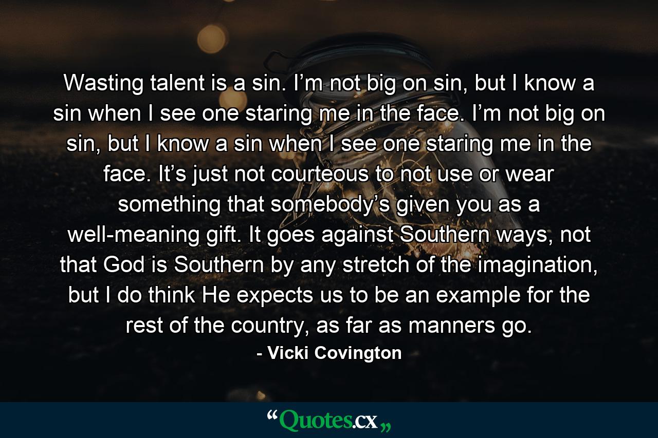 Wasting talent is a sin. I’m not big on sin, but I know a sin when I see one staring me in the face. I’m not big on sin, but I know a sin when I see one staring me in the face. It’s just not courteous to not use or wear something that somebody’s given you as a well-meaning gift. It goes against Southern ways, not that God is Southern by any stretch of the imagination, but I do think He expects us to be an example for the rest of the country, as far as manners go. - Quote by Vicki Covington