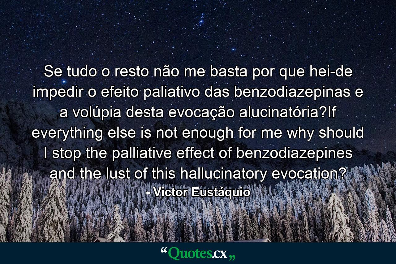 Se tudo o resto não me basta por que hei-de impedir o efeito paliativo das benzodiazepinas e a volúpia desta evocação alucinatória?If everything else is not enough for me why should I stop the palliative effect of benzodiazepines and the lust of this hallucinatory evocation? - Quote by Victor Eustáquio