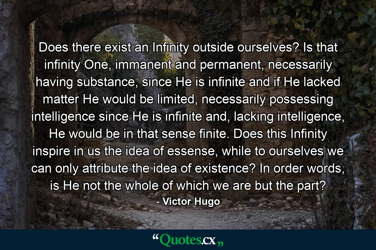 Does there exist an Infinity outside ourselves? Is that infinity One, immanent and permanent, necessarily having substance, since He is infinite and if He lacked matter He would be limited, necessarily possessing intelligence since He is infinite and, lacking intelligence, He would be in that sense finite. Does this Infinity inspire in us the idea of essense, while to ourselves we can only attribute the idea of existence? In order words, is He not the whole of which we are but the part? - Quote by Victor Hugo