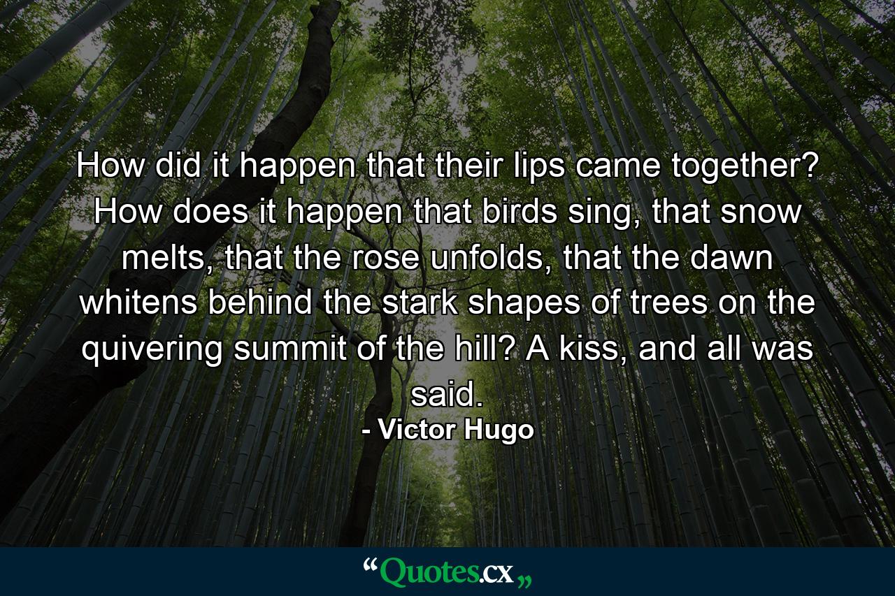 How did it happen that their lips came together? How does it happen that birds sing, that snow melts, that the rose unfolds, that the dawn whitens behind the stark shapes of trees on the quivering summit of the hill? A kiss, and all was said. - Quote by Victor Hugo