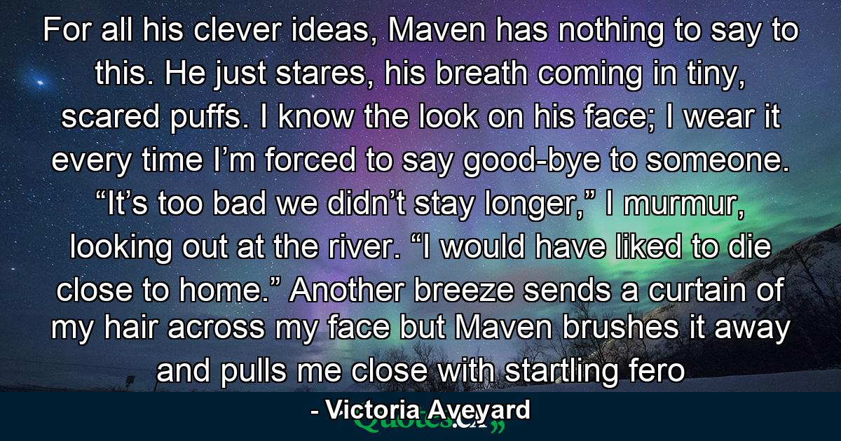 For all his clever ideas, Maven has nothing to say to this. He just stares, his breath coming in tiny, scared puffs. I know the look on his face; I wear it every time I’m forced to say good-bye to someone. “It’s too bad we didn’t stay longer,” I murmur, looking out at the river. “I would have liked to die close to home.” Another breeze sends a curtain of my hair across my face but Maven brushes it away and pulls me close with startling fero - Quote by Victoria Aveyard