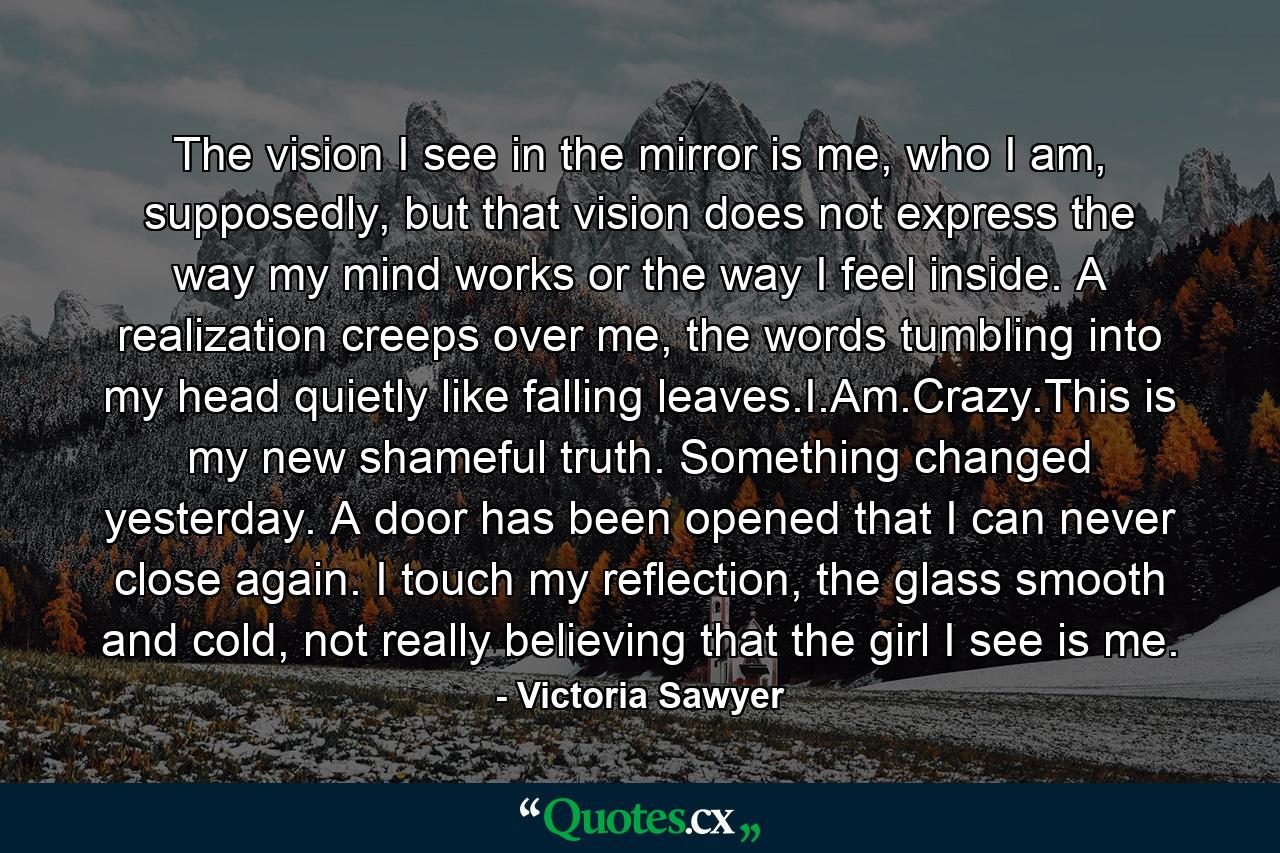 The vision I see in the mirror is me, who I am, supposedly, but that vision does not express the way my mind works or the way I feel inside. A realization creeps over me, the words tumbling into my head quietly like falling leaves.I.Am.Crazy.This is my new shameful truth. Something changed yesterday. A door has been opened that I can never close again. I touch my reflection, the glass smooth and cold, not really believing that the girl I see is me. - Quote by Victoria Sawyer