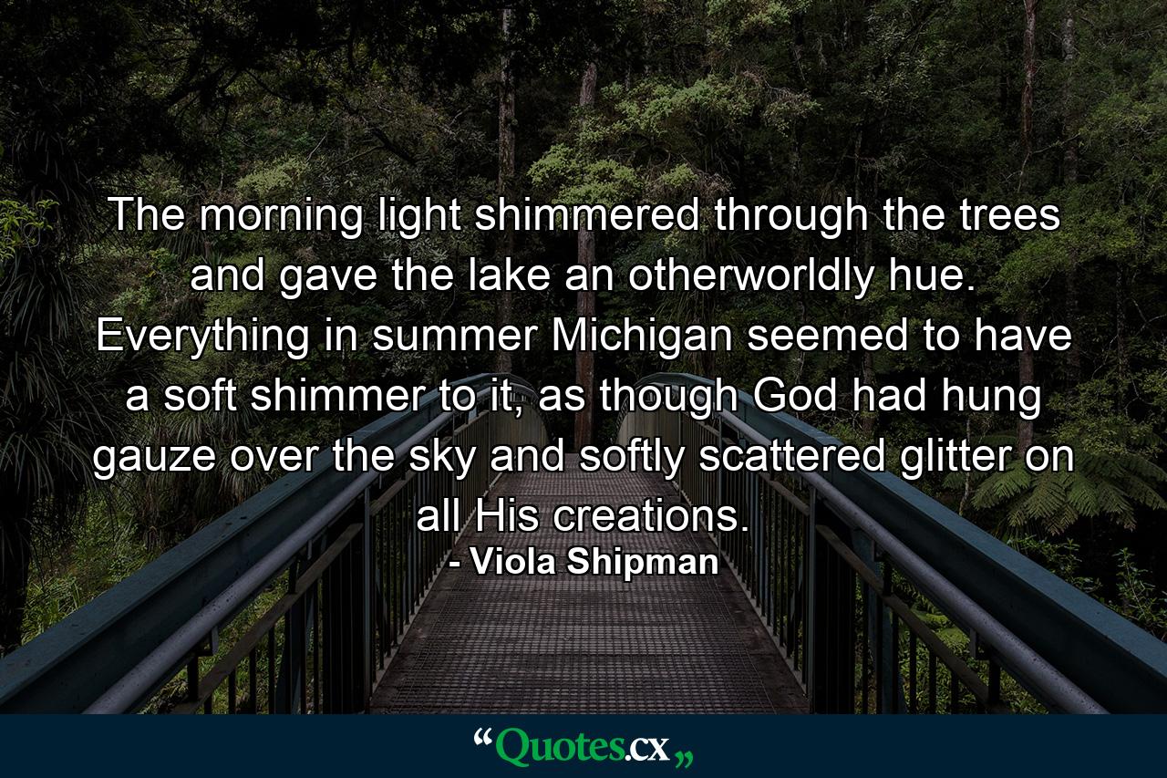 The morning light shimmered through the trees and gave the lake an otherworldly hue. Everything in summer Michigan seemed to have a soft shimmer to it, as though God had hung gauze over the sky and softly scattered glitter on all His creations. - Quote by Viola Shipman