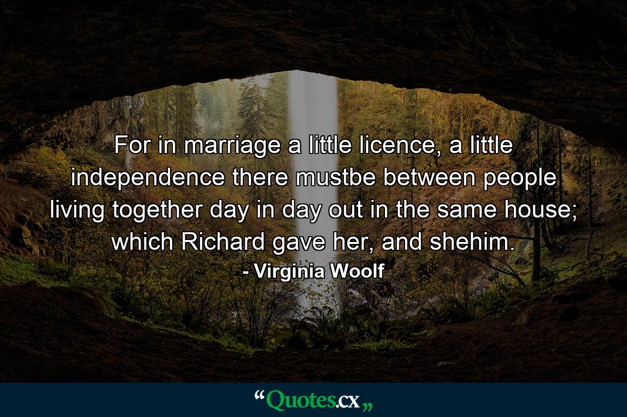 For in marriage a little licence, a little independence there mustbe between people living together day in day out in the same house; which Richard gave her, and shehim. - Quote by Virginia Woolf