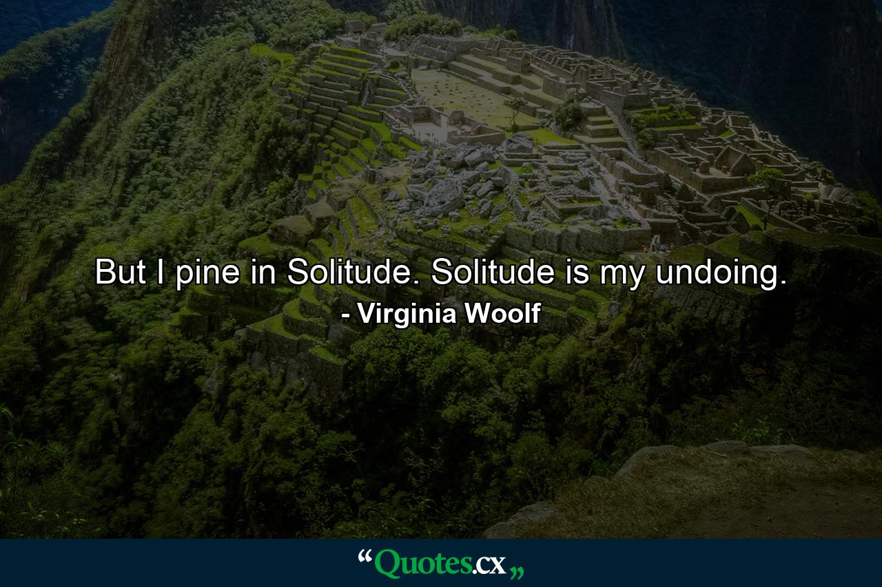 But I pine in Solitude. Solitude is my undoing. - Quote by Virginia Woolf