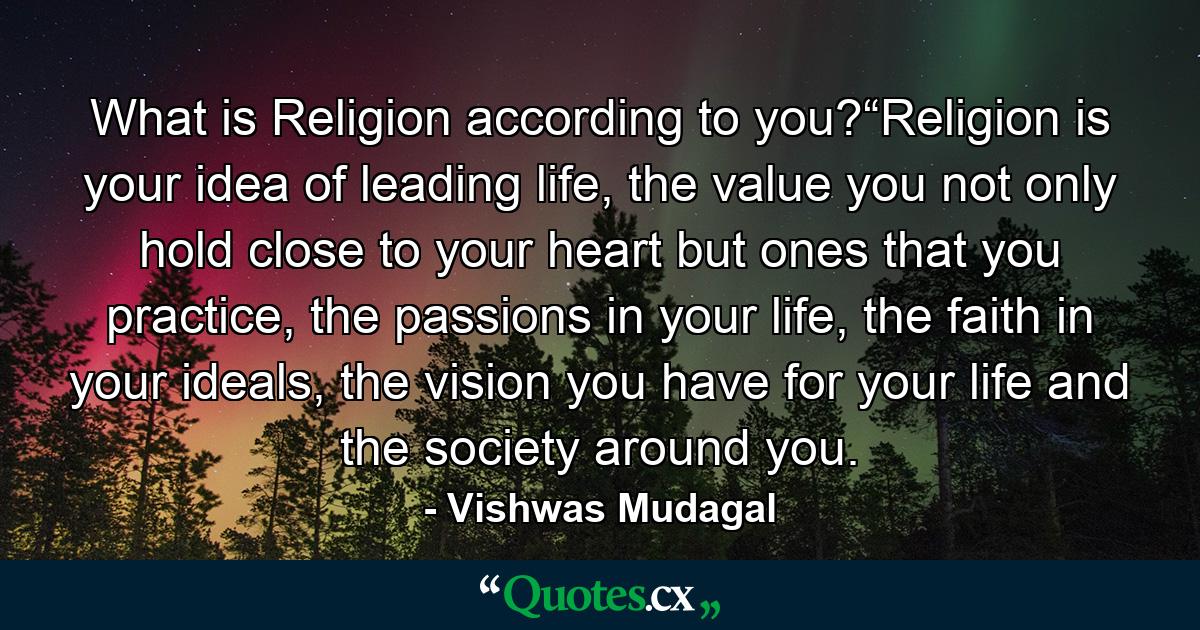 What is Religion according to you?“Religion is your idea of leading life, the value you not only hold close to your heart but ones that you practice, the passions in your life, the faith in your ideals, the vision you have for your life and the society around you. - Quote by Vishwas Mudagal