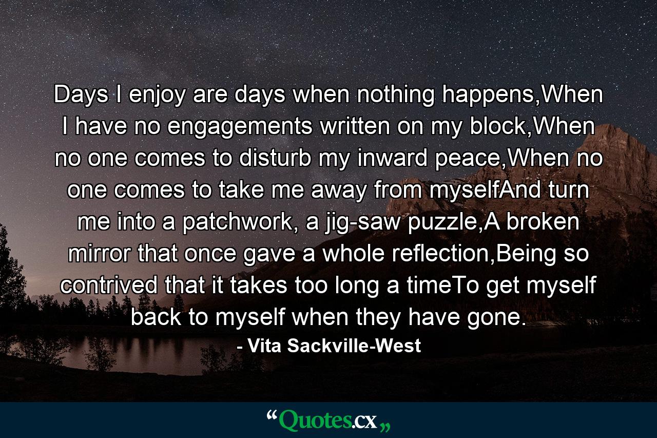 Days I enjoy are days when nothing happens,When I have no engagements written on my block,When no one comes to disturb my inward peace,When no one comes to take me away from myselfAnd turn me into a patchwork, a jig-saw puzzle,A broken mirror that once gave a whole reflection,Being so contrived that it takes too long a timeTo get myself back to myself when they have gone. - Quote by Vita Sackville-West