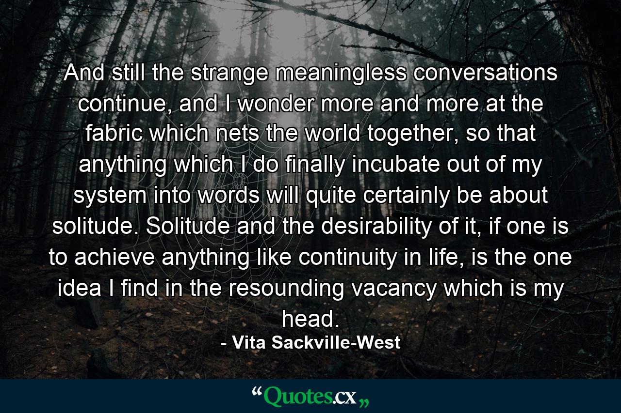 And still the strange meaningless conversations continue, and I wonder more and more at the fabric which nets the world together, so that anything which I do finally incubate out of my system into words will quite certainly be about solitude. Solitude and the desirability of it, if one is to achieve anything like continuity in life, is the one idea I find in the resounding vacancy which is my head. - Quote by Vita Sackville-West