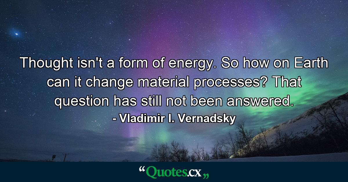 Thought isn't a form of energy. So how on Earth can it change material processes? That question has still not been answered. - Quote by Vladimir I. Vernadsky