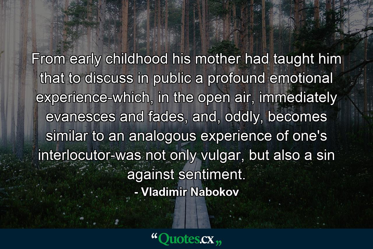 From early childhood his mother had taught him that to discuss in public a profound emotional experience-which, in the open air, immediately evanesces and fades, and, oddly, becomes similar to an analogous experience of one's interlocutor-was not only vulgar, but also a sin against sentiment. - Quote by Vladimir Nabokov