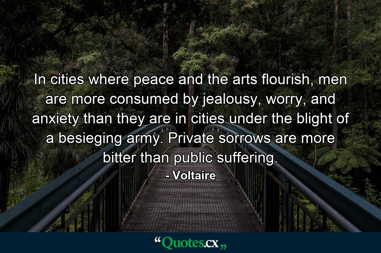 In cities where peace and the arts flourish, men are more consumed by jealousy, worry, and anxiety than they are in cities under the blight of a besieging army. Private sorrows are more bitter than public suffering. - Quote by Voltaire