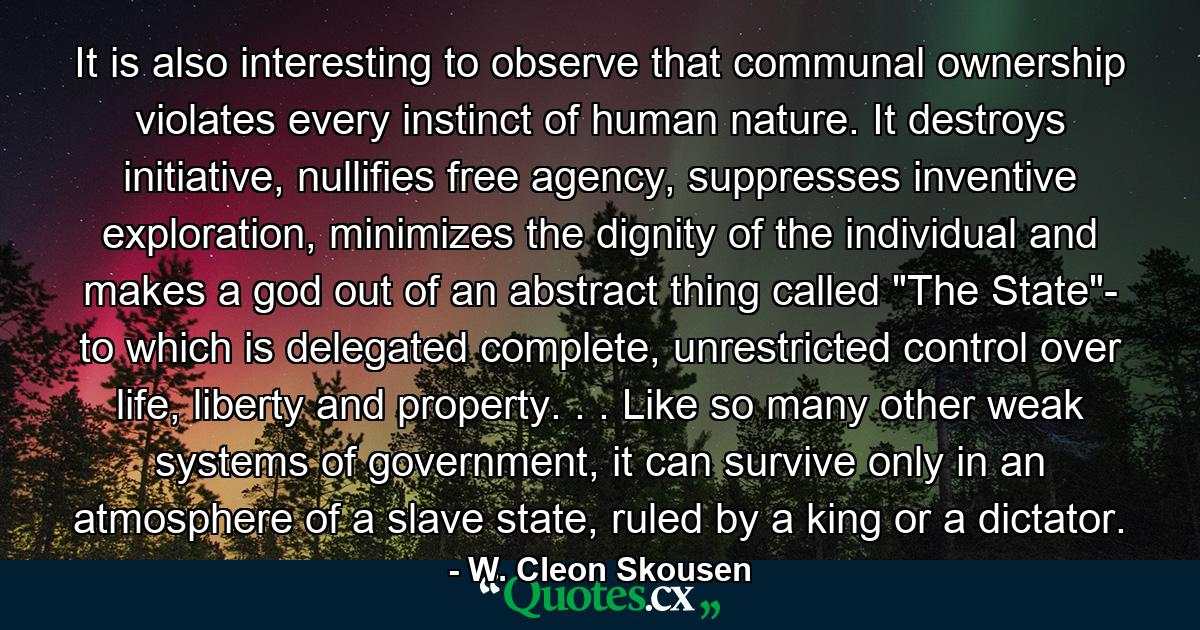 It is also interesting to observe that communal ownership violates every instinct of human nature. It destroys initiative, nullifies free agency, suppresses inventive exploration, minimizes the dignity of the individual and makes a god out of an abstract thing called 