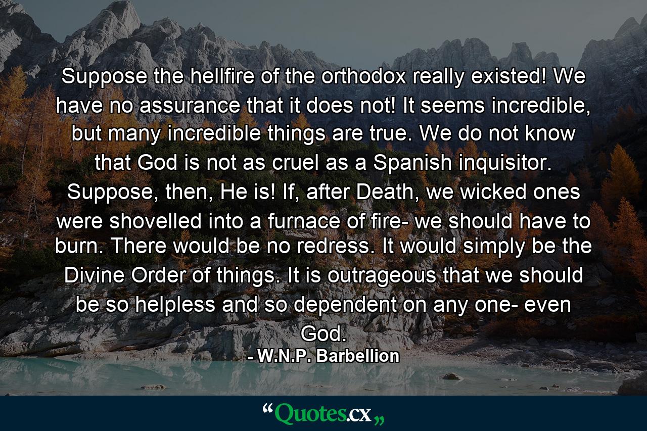 Suppose the hellfire of the orthodox really existed! We have no assurance that it does not! It seems incredible, but many incredible things are true. We do not know that God is not as cruel as a Spanish inquisitor. Suppose, then, He is! If, after Death, we wicked ones were shovelled into a furnace of fire- we should have to burn. There would be no redress. It would simply be the Divine Order of things. It is outrageous that we should be so helpless and so dependent on any one- even God. - Quote by W.N.P. Barbellion