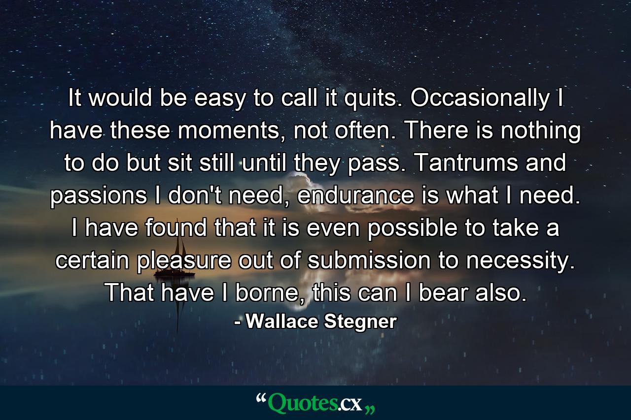 It would be easy to call it quits. Occasionally I have these moments, not often. There is nothing to do but sit still until they pass. Tantrums and passions I don't need, endurance is what I need. I have found that it is even possible to take a certain pleasure out of submission to necessity. That have I borne, this can I bear also. - Quote by Wallace Stegner