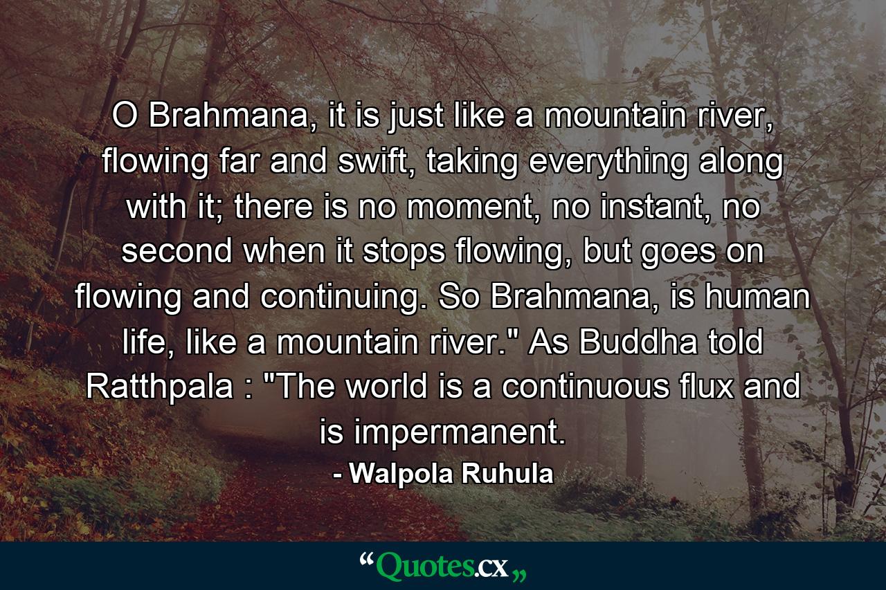 O Brahmana, it is just like a mountain river, flowing far and swift, taking everything along with it; there is no moment, no instant, no second when it stops flowing, but goes on flowing and continuing. So Brahmana, is human life, like a mountain river.