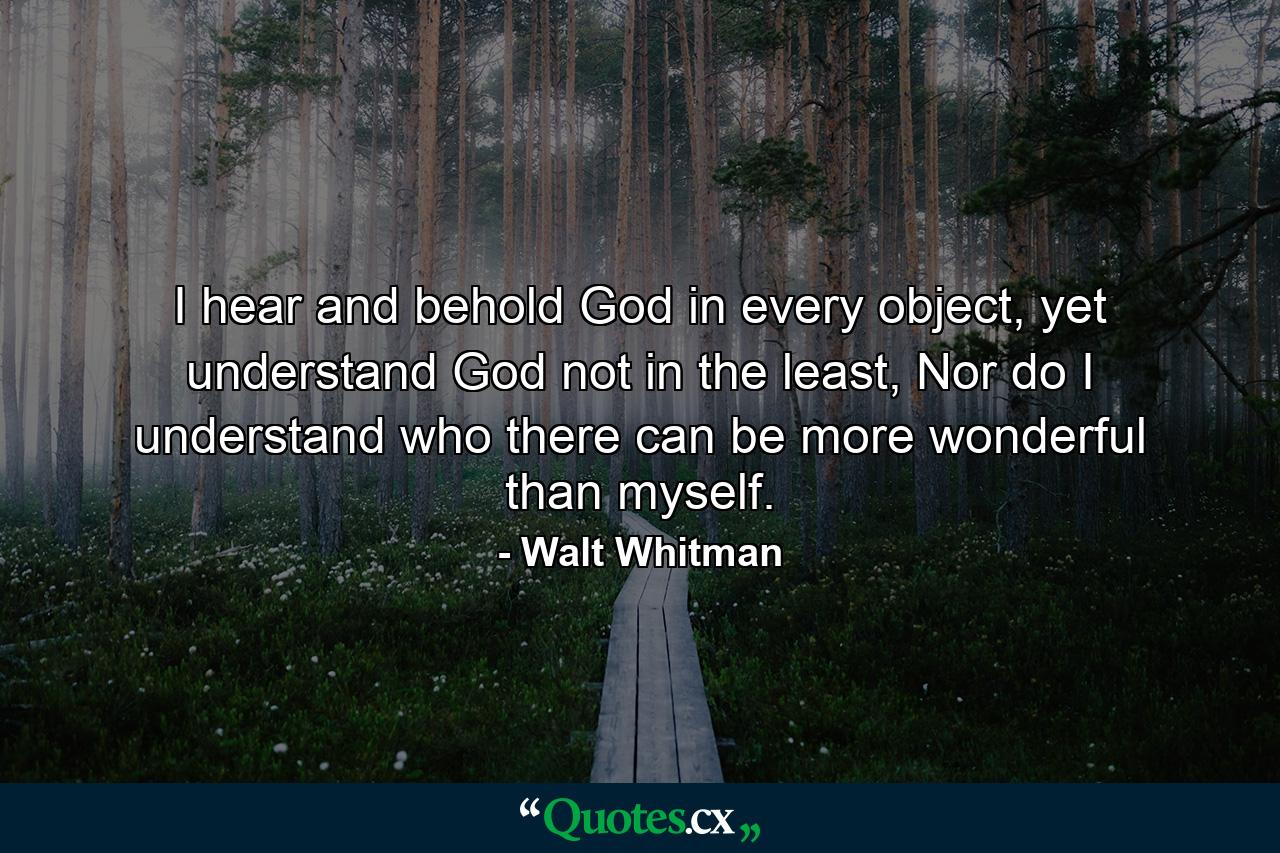 I hear and behold God in every object, yet understand God not in the least, Nor do I understand who there can be more wonderful than myself. - Quote by Walt Whitman