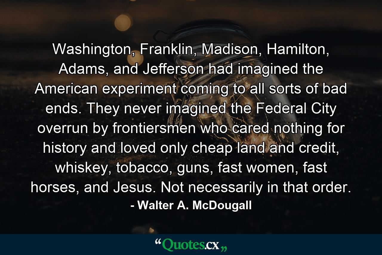 Washington, Franklin, Madison, Hamilton, Adams, and Jefferson had imagined the American experiment coming to all sorts of bad ends. They never imagined the Federal City overrun by frontiersmen who cared nothing for history and loved only cheap land and credit, whiskey, tobacco, guns, fast women, fast horses, and Jesus. Not necessarily in that order. - Quote by Walter A. McDougall