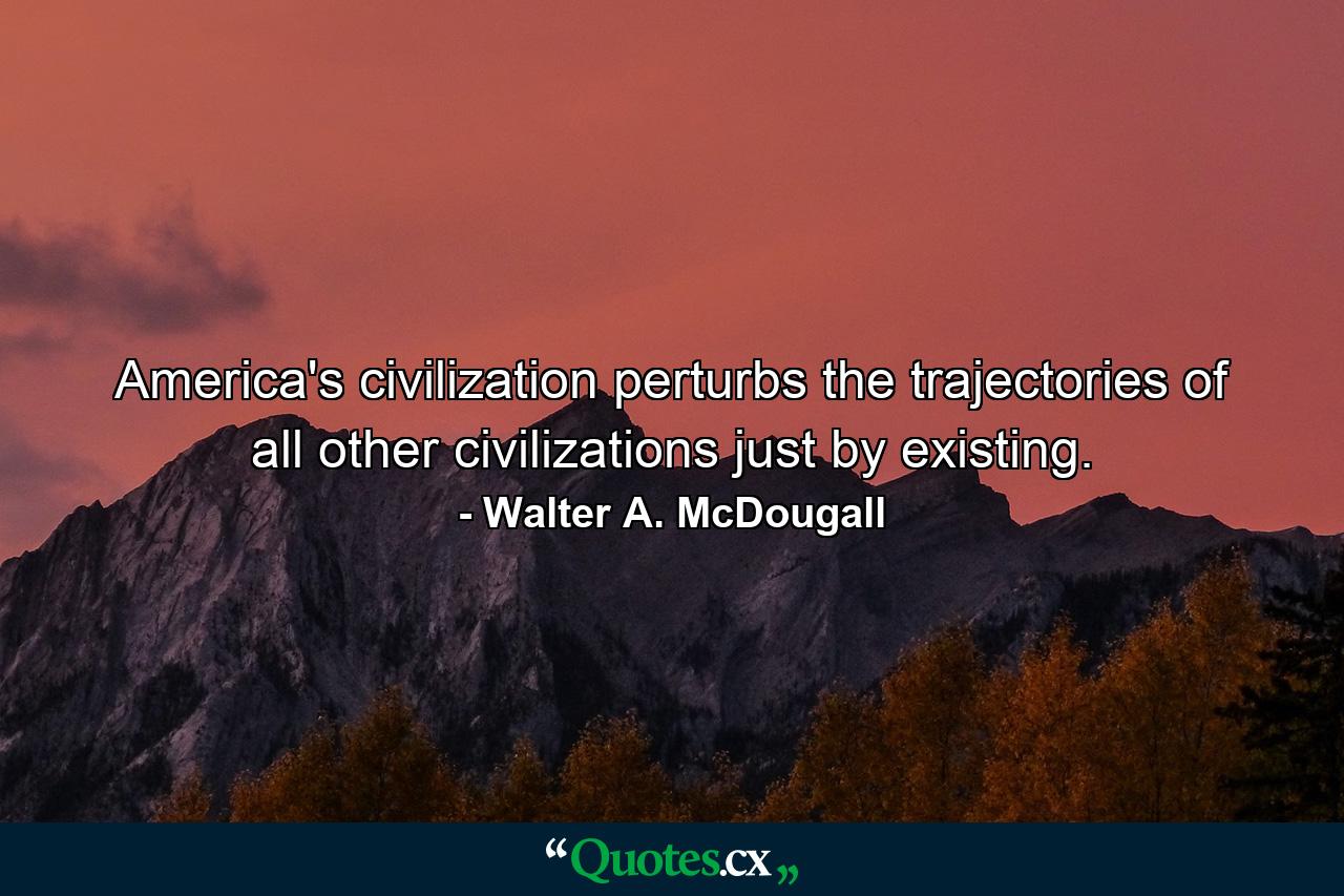 America's civilization perturbs the trajectories of all other civilizations just by existing. - Quote by Walter A. McDougall