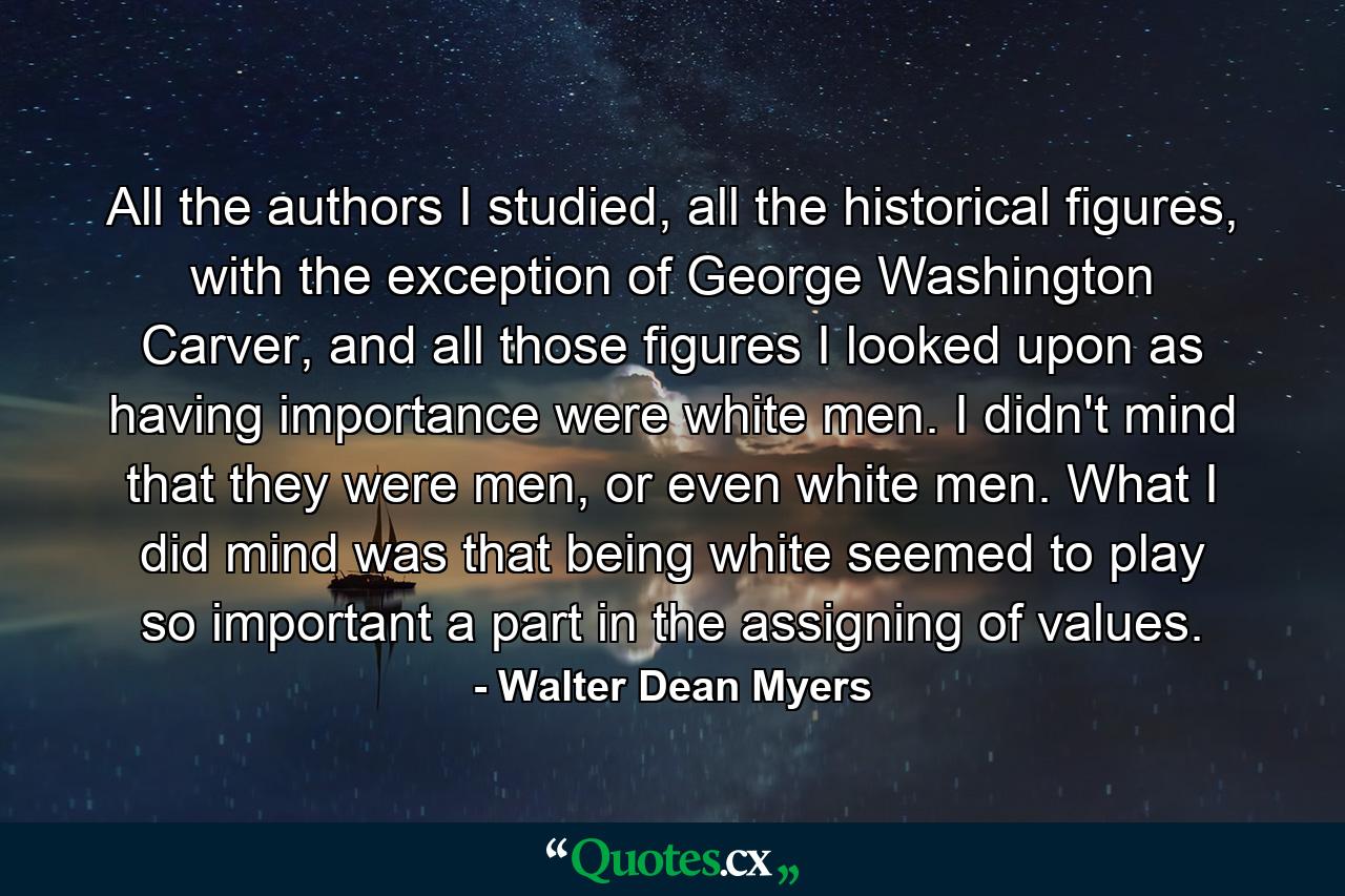 All the authors I studied, all the historical figures, with the exception of George Washington Carver, and all those figures I looked upon as having importance were white men. I didn't mind that they were men, or even white men. What I did mind was that being white seemed to play so important a part in the assigning of values. - Quote by Walter Dean Myers