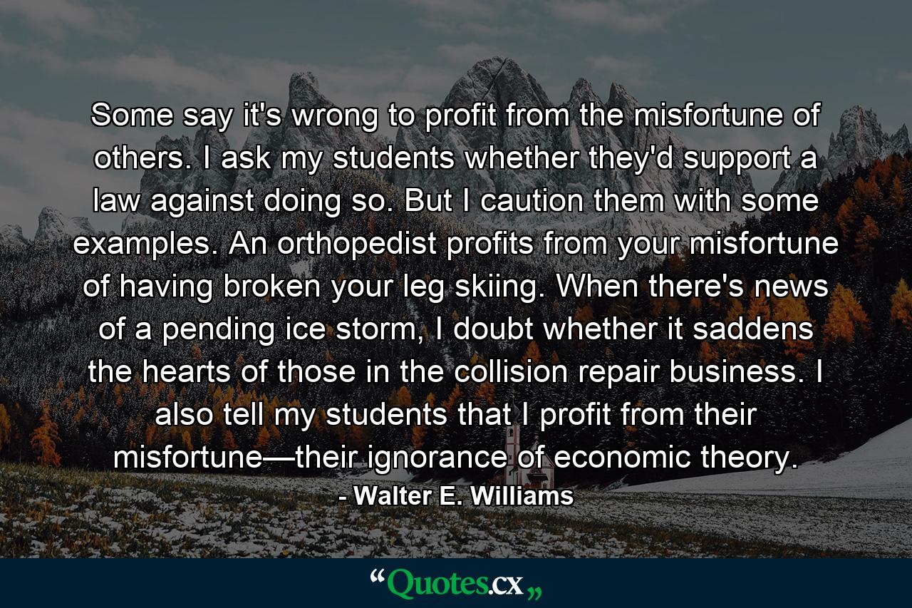 Some say it's wrong to profit from the misfortune of others. I ask my students whether they'd support a law against doing so. But I caution them with some examples. An orthopedist profits from your misfortune of having broken your leg skiing. When there's news of a pending ice storm, I doubt whether it saddens the hearts of those in the collision repair business. I also tell my students that I profit from their misfortune—their ignorance of economic theory. - Quote by Walter E. Williams