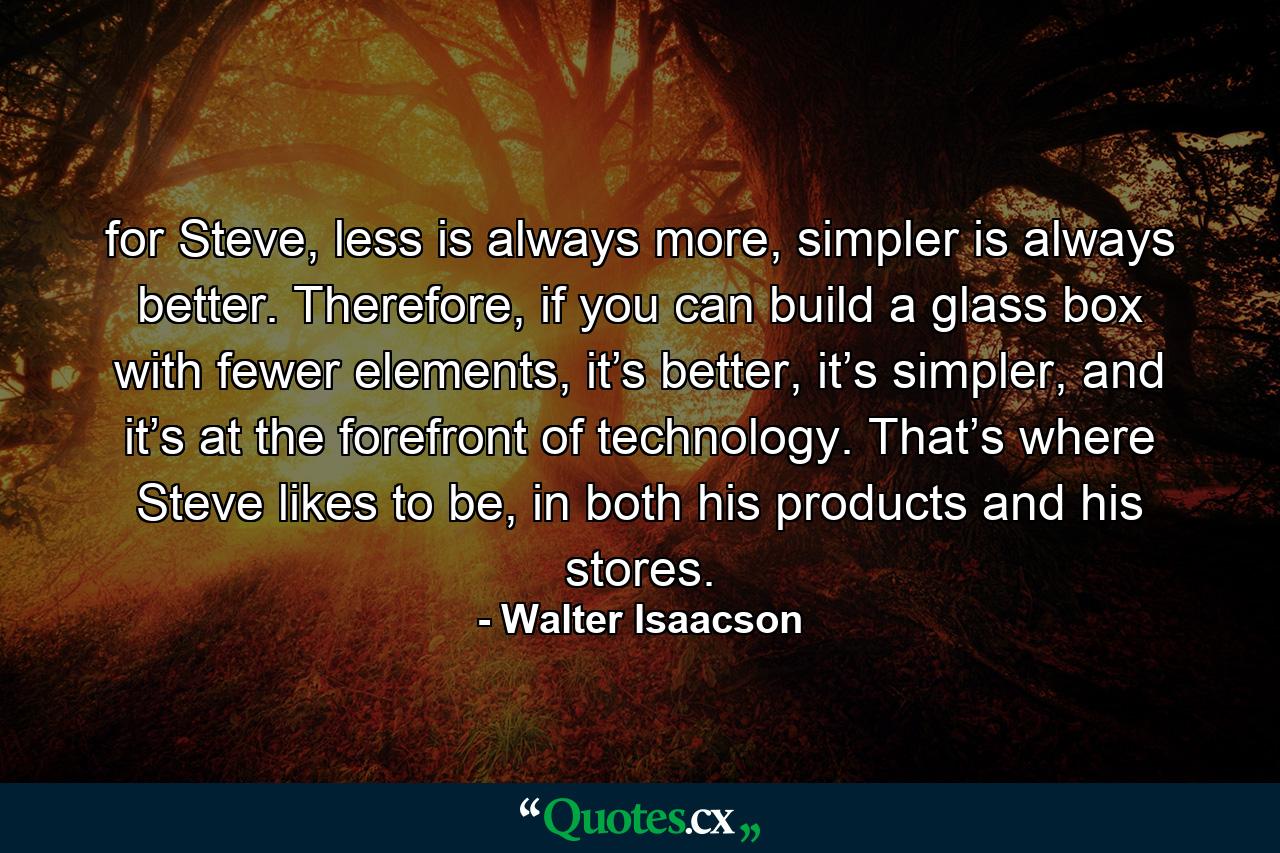 for Steve, less is always more, simpler is always better. Therefore, if you can build a glass box with fewer elements, it’s better, it’s simpler, and it’s at the forefront of technology. That’s where Steve likes to be, in both his products and his stores. - Quote by Walter Isaacson