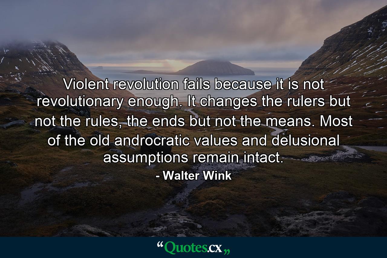 Violent revolution fails because it is not revolutionary enough. It changes the rulers but not the rules, the ends but not the means. Most of the old androcratic values and delusional assumptions remain intact. - Quote by Walter Wink