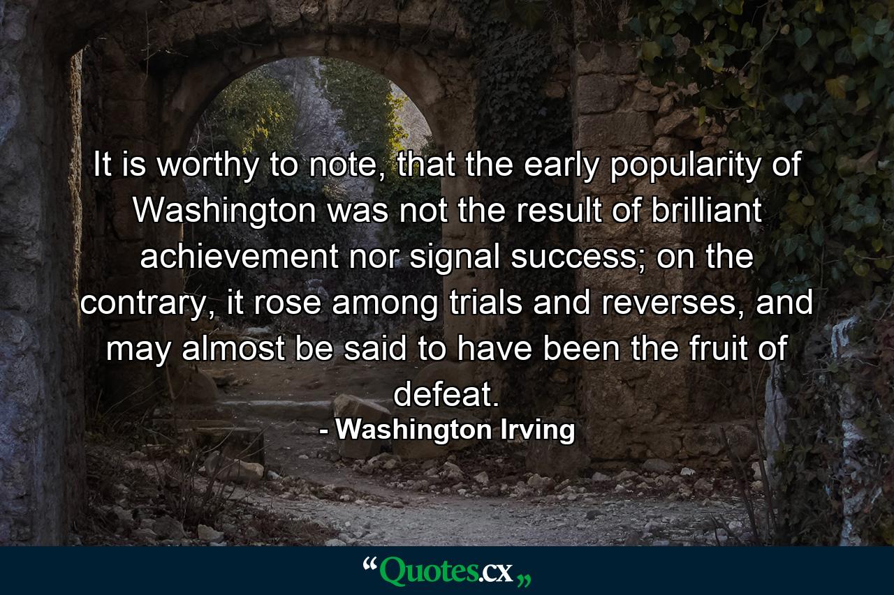 It is worthy to note, that the early popularity of Washington was not the result of brilliant achievement nor signal success; on the contrary, it rose among trials and reverses, and may almost be said to have been the fruit of defeat. - Quote by Washington Irving