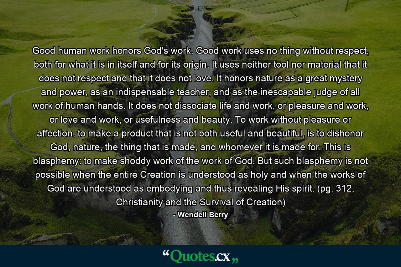 Good human work honors God's work. Good work uses no thing without respect, both for what it is in itself and for its origin. It uses neither tool nor material that it does not respect and that it does not love. It honors nature as a great mystery and power, as an indispensable teacher, and as the inescapable judge of all work of human hands. It does not dissociate life and work, or pleasure and work, or love and work, or usefulness and beauty. To work without pleasure or affection, to make a product that is not both useful and beautiful, is to dishonor God, nature, the thing that is made, and whomever it is made for. This is blasphemy: to make shoddy work of the work of God. But such blasphemy is not possible when the entire Creation is understood as holy and when the works of God are understood as embodying and thus revealing His spirit. (pg. 312, Christianity and the Survival of Creation) - Quote by Wendell Berry