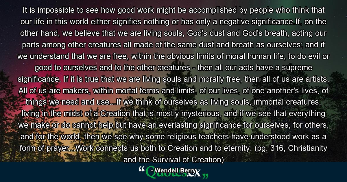 It is impossible to see how good work might be accomplished by people who think that our life in this world either signifies nothing or has only a negative significance.If, on the other hand, we believe that we are living souls, God's dust and God's breath, acting our parts among other creatures all made of the same dust and breath as ourselves; and if we understand that we are free, within the obvious limits of moral human life, to do evil or good to ourselves and to the other creatures - then all our acts have a supreme significance. If it is true that we are living souls and morally free, then all of us are artists. All of us are makers, within mortal terms and limits, of our lives, of one another's lives, of things we need and use...If we think of ourselves as living souls, immortal creatures, living in the midst of a Creation that is mostly mysterious, and if we see that everything we make or do cannot help but have an everlasting significance for ourselves, for others, and for the world, then we see why some religious teachers have understood work as a form of prayer...Work connects us both to Creation and to eternity. (pg. 316, Christianity and the Survival of Creation) - Quote by Wendell Berry