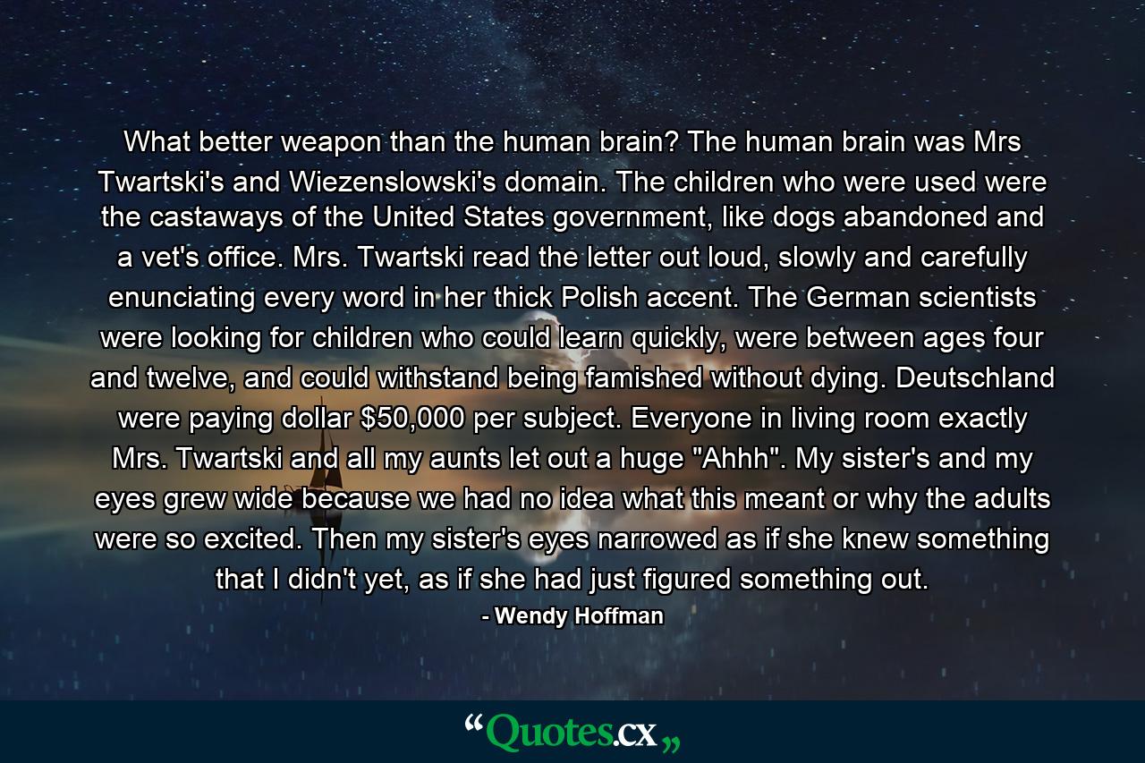 What better weapon than the human brain? The human brain was Mrs Twartski's and Wiezenslowski's domain. The children who were used were the castaways of the United States government, like dogs abandoned and a vet's office. Mrs. Twartski read the letter out loud, slowly and carefully enunciating every word in her thick Polish accent. The German scientists were looking for children who could learn quickly, were between ages four and twelve, and could withstand being famished without dying. Deutschland were paying dollar $50,000 per subject. Everyone in living room exactly Mrs. Twartski and all my aunts let out a huge 