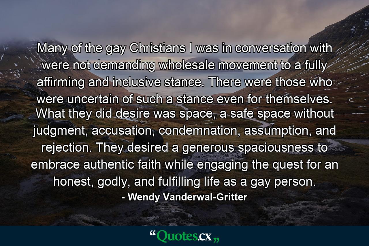 Many of the gay Christians I was in conversation with were not demanding wholesale movement to a fully affirming and inclusive stance. There were those who were uncertain of such a stance even for themselves. What they did desire was space, a safe space without judgment, accusation, condemnation, assumption, and rejection. They desired a generous spaciousness to embrace authentic faith while engaging the quest for an honest, godly, and fulfilling life as a gay person. - Quote by Wendy Vanderwal-Gritter