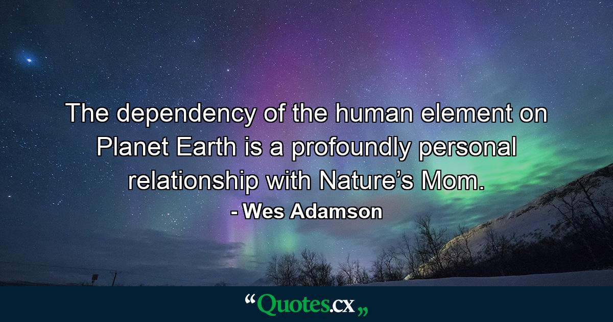 The dependency of the human element on Planet Earth is a profoundly personal relationship with Nature’s Mom. - Quote by Wes Adamson