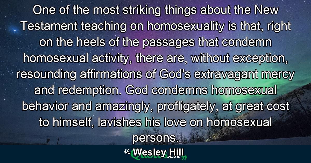 One of the most striking things about the New Testament teaching on homosexuality is that, right on the heels of the passages that condemn homosexual activity, there are, without exception, resounding affirmations of God's extravagant mercy and redemption. God condemns homosexual behavior and amazingly, profligately, at great cost to himself, lavishes his love on homosexual persons. - Quote by Wesley Hill